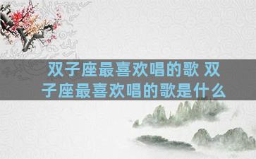 双子座最喜欢唱的歌 双子座最喜欢唱的歌是什么